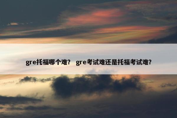 gre托福哪个难？ gre考试难还是托福考试难？