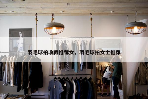 羽毛球拍收藏推荐女，羽毛球拍女士推荐