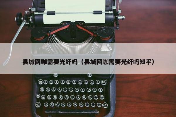 县城网咖需要光纤吗（县城网咖需要光纤吗知乎）