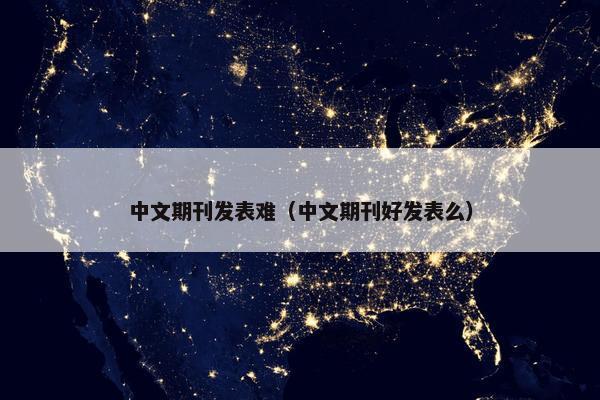 中文期刊发表难（中文期刊好发表么）