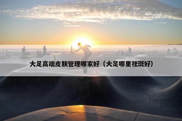 大足高端皮肤管理哪家好（大足哪里祛斑好）