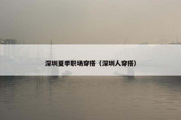 深圳夏季职场穿搭（深圳人穿搭）
