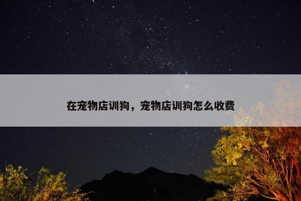 在宠物店训狗，宠物店训狗怎么收费