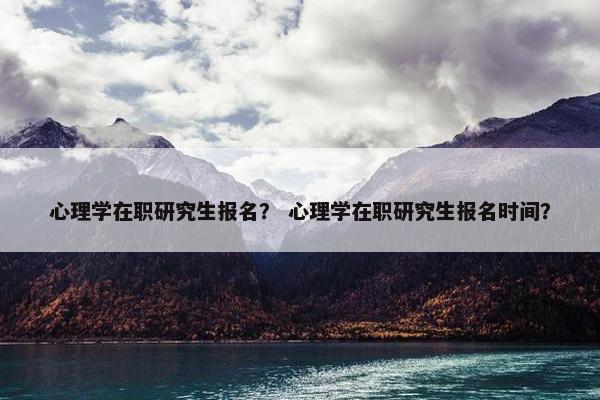 心理学在职研究生报名？ 心理学在职研究生报名时间？