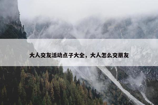 大人交友活动点子大全，大人怎么交朋友