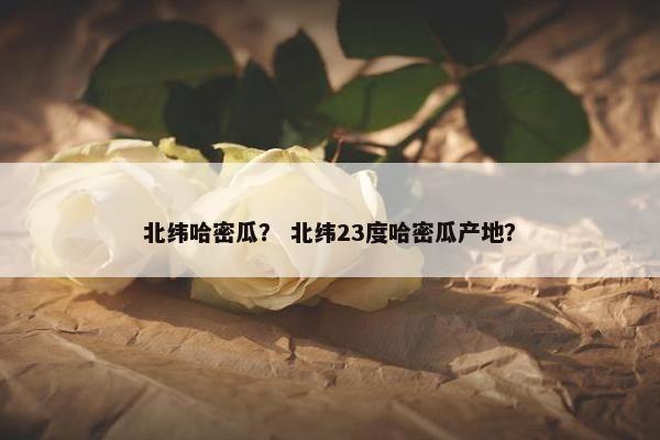 北纬哈密瓜？ 北纬23度哈密瓜产地？
