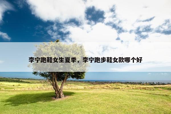 李宁跑鞋女生夏季，李宁跑步鞋女款哪个好