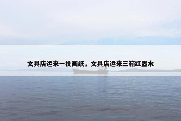 文具店运来一批画纸，文具店运来三箱红墨水