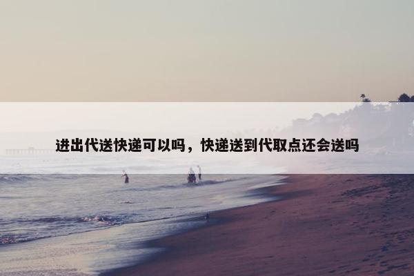 进出代送快递可以吗，快递送到代取点还会送吗
