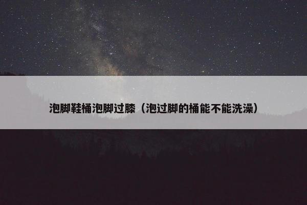 泡脚鞋桶泡脚过膝（泡过脚的桶能不能洗澡）
