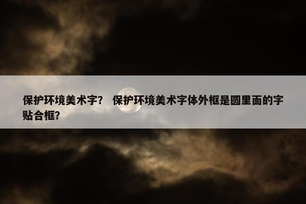 保护环境美术字？ 保护环境美术字体外框是圆里面的字贴合框？