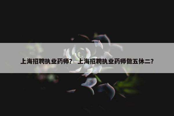 上海招聘执业药师？ 上海招聘执业药师做五休二？