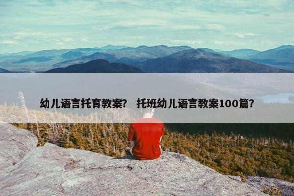 幼儿语言托育教案？ 托班幼儿语言教案100篇？