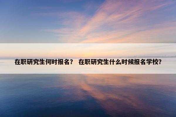在职研究生何时报名？ 在职研究生什么时候报名学校？