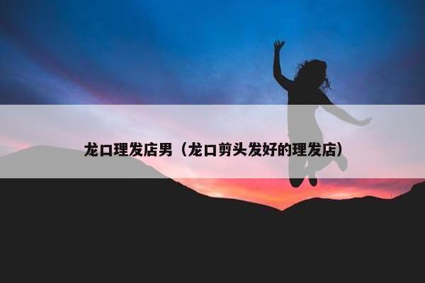 龙口理发店男（龙口剪头发好的理发店）