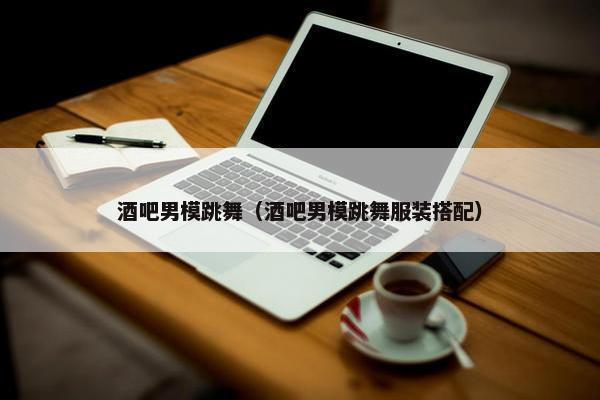 酒吧男模跳舞（酒吧男模跳舞服装搭配）