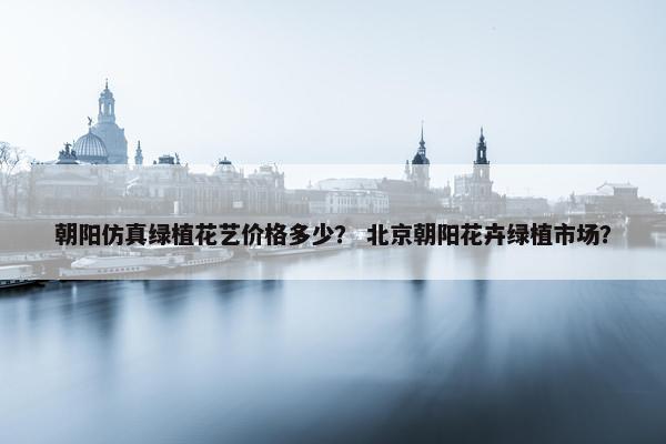 朝阳仿真绿植花艺价格多少？ 北京朝阳花卉绿植市场？