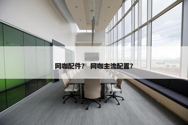 网咖配件？ 网咖主流配置？