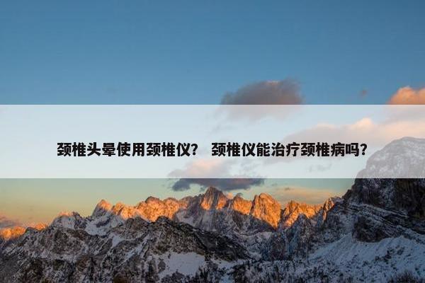 颈椎头晕使用颈椎仪？ 颈椎仪能治疗颈椎病吗？