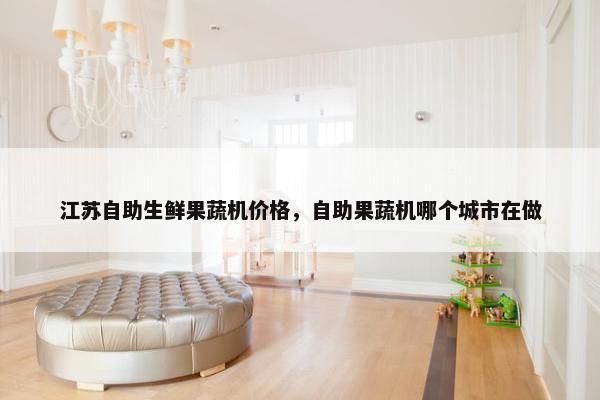 江苏自助生鲜果蔬机价格，自助果蔬机哪个城市在做