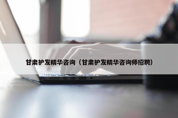 甘肃护发精华咨询（甘肃护发精华咨询师招聘）