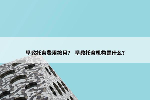 早教托育费用按月？ 早教托育机构是什么？
