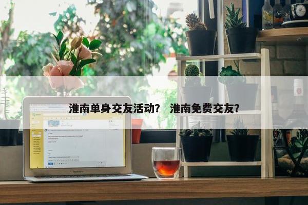 淮南单身交友活动？ 淮南免费交友？