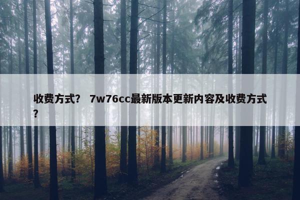 收费方式？ 7w76cc最新版本更新内容及收费方式？
