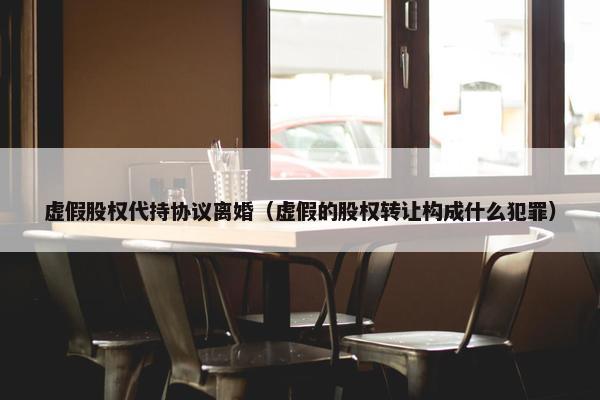 虚假股权代持协议离婚（虚假的股权转让构成什么犯罪）