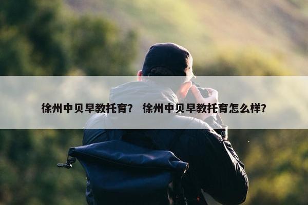 徐州中贝早教托育？ 徐州中贝早教托育怎么样？