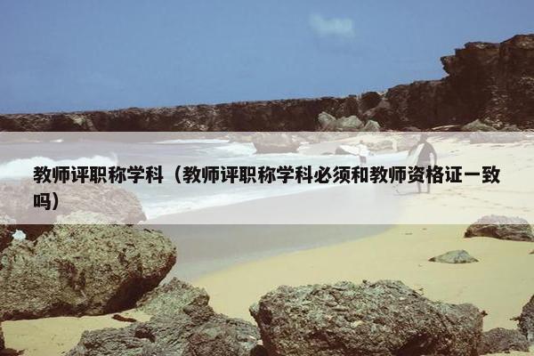 教师评职称学科（教师评职称学科必须和教师资格证一致吗）