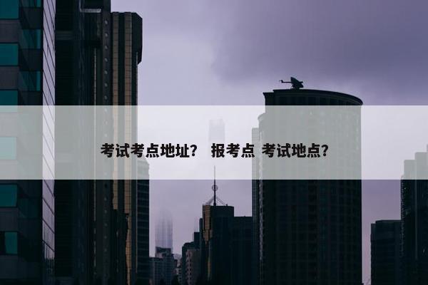 考试考点地址？ 报考点 考试地点？