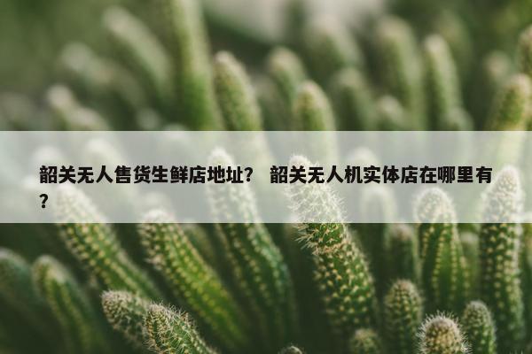 韶关无人售货生鲜店地址？ 韶关无人机实体店在哪里有？