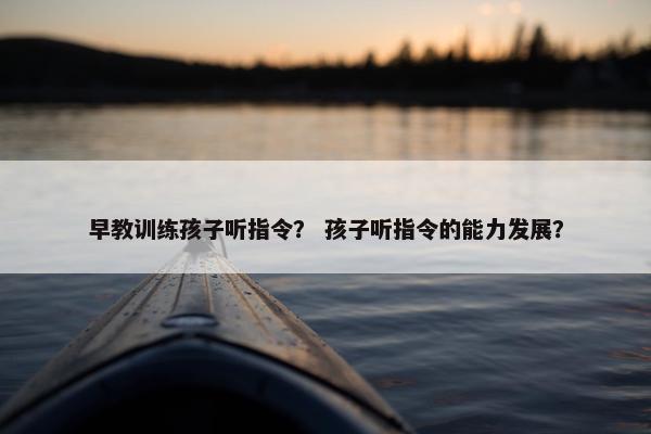 早教训练孩子听指令？ 孩子听指令的能力发展？
