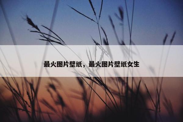最火图片壁纸，最火图片壁纸女生