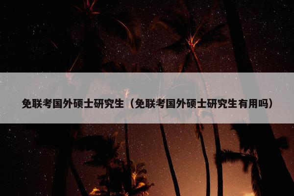 免联考国外硕士研究生（免联考国外硕士研究生有用吗）