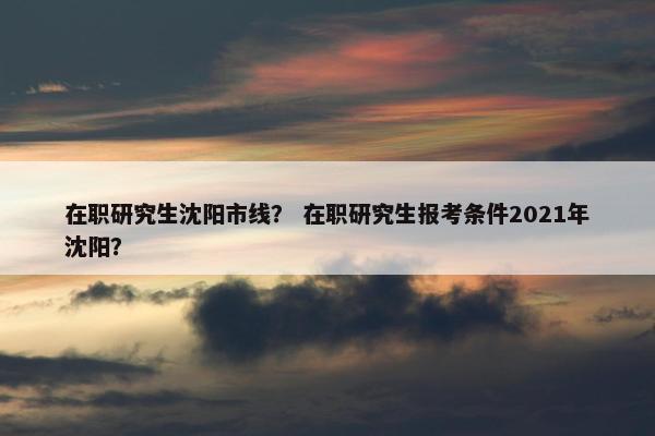 在职研究生沈阳市线？ 在职研究生报考条件2021年沈阳？