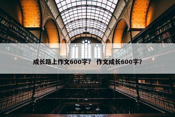 成长路上作文600字？ 作文成长600字？