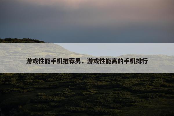 游戏性能手机推荐男，游戏性能高的手机排行