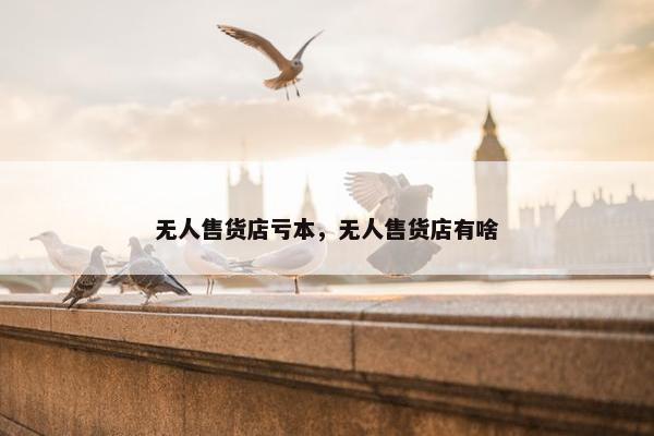 无人售货店亏本，无人售货店有啥