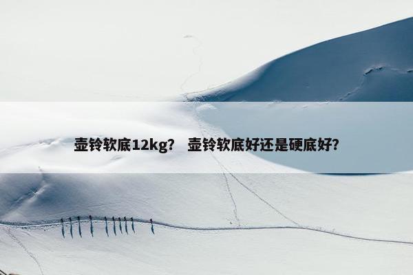 壶铃软底12kg？ 壶铃软底好还是硬底好？