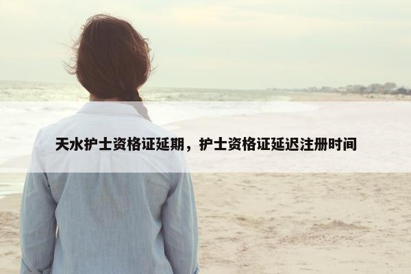 天水护士资格证延期，护士资格证延迟注册时间