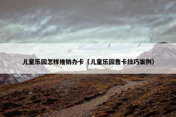儿童乐园怎样推销办卡（儿童乐园售卡技巧案例）
