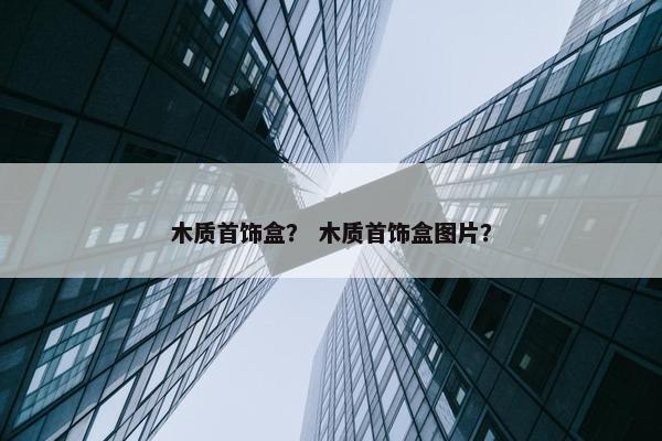 木质首饰盒？ 木质首饰盒图片？