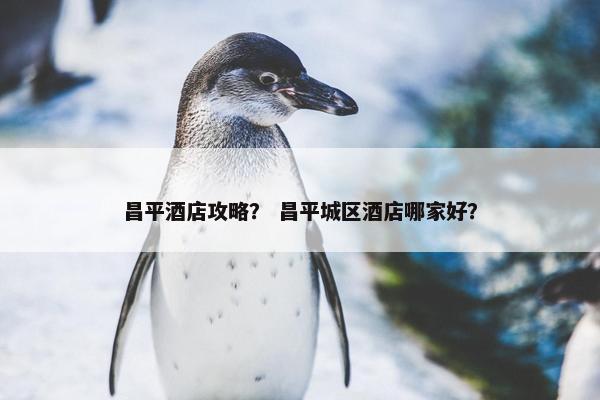 昌平酒店攻略？ 昌平城区酒店哪家好？