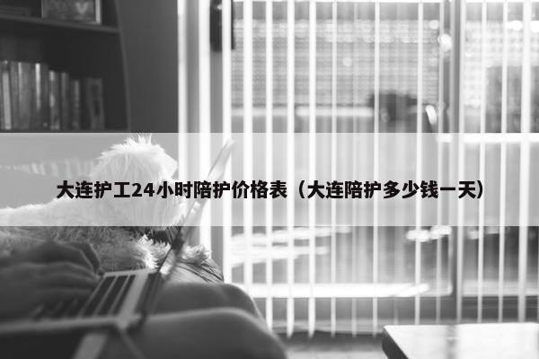 大连护工24小时陪护价格表（大连陪护多少钱一天）