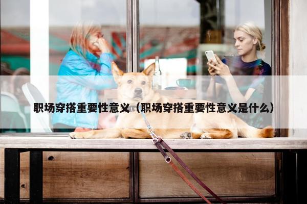 职场穿搭重要性意义（职场穿搭重要性意义是什么）