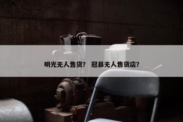 明光无人售货？ 冠县无人售货店？