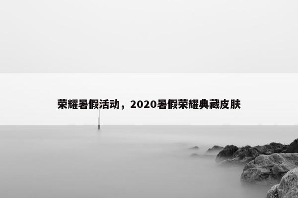 荣耀暑假活动，2020暑假荣耀典藏皮肤
