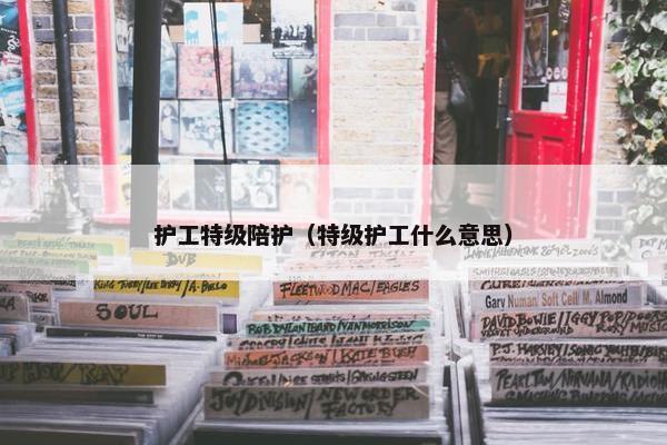 护工特级陪护（特级护工什么意思）